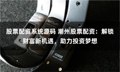 股票配资系统源码 潮州股票配资：解锁财富新机遇，助力投资梦想