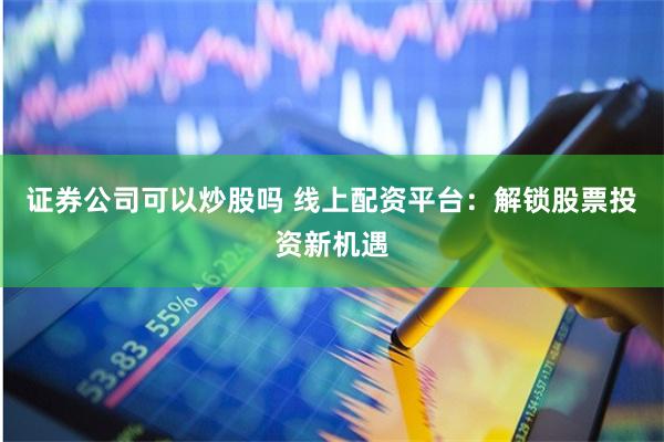 证券公司可以炒股吗 线上配资平台：解锁股票投资新机遇
