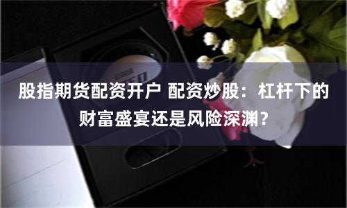 股指期货配资开户 配资炒股：杠杆下的财富盛宴还是风险深渊？