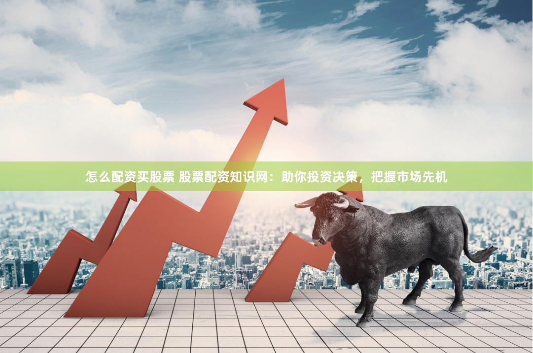 怎么配资买股票 股票配资知识网：助你投资决策，把握市场先机