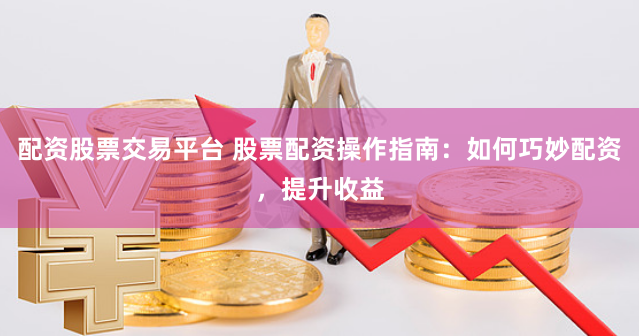 配资股票交易平台 股票配资操作指南：如何巧妙配资，提升收益