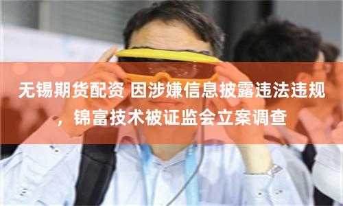无锡期货配资 因涉嫌信息披露违法违规，锦富技术被证监会立案调查
