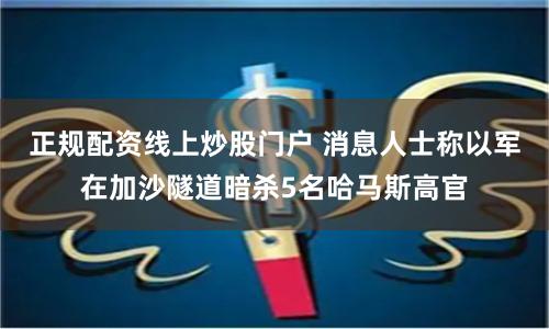 正规配资线上炒股门户 消息人士称以军在加沙隧道暗杀5名哈马斯高官