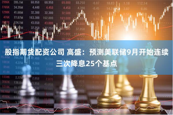 股指期货配资公司 高盛：预测美联储9月开始连续三次降息25个基点