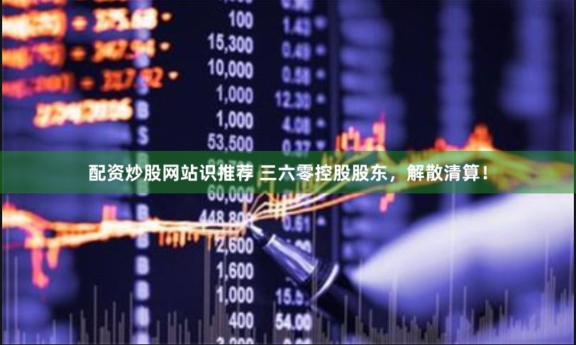 配资炒股网站识推荐 三六零控股股东，解散清算！