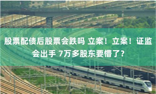 股票配债后股票会跌吗 立案！立案！证监会出手 7万多股东要懵了？