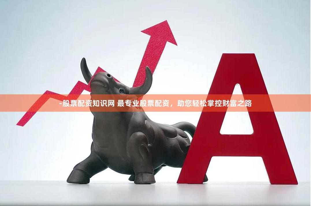 -股票配资知识网 最专业股票配资，助您轻松掌控财富之路