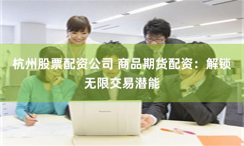 杭州股票配资公司 商品期货配资：解锁无限交易潜能