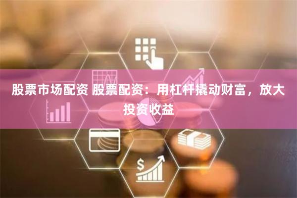 股票市场配资 股票配资：用杠杆撬动财富，放大投资收益