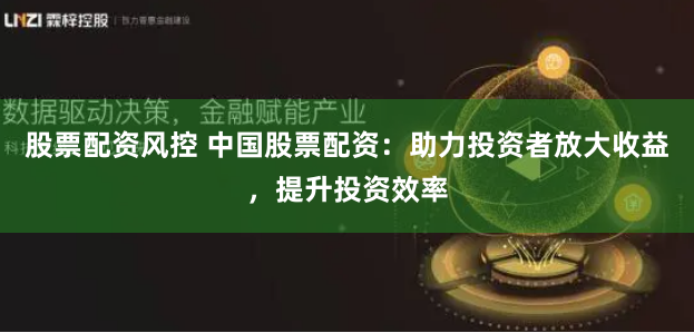 股票配资风控 中国股票配资：助力投资者放大收益，提升投资效率