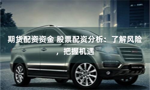 期货配资资金 股票配资分析：了解风险，把握机遇