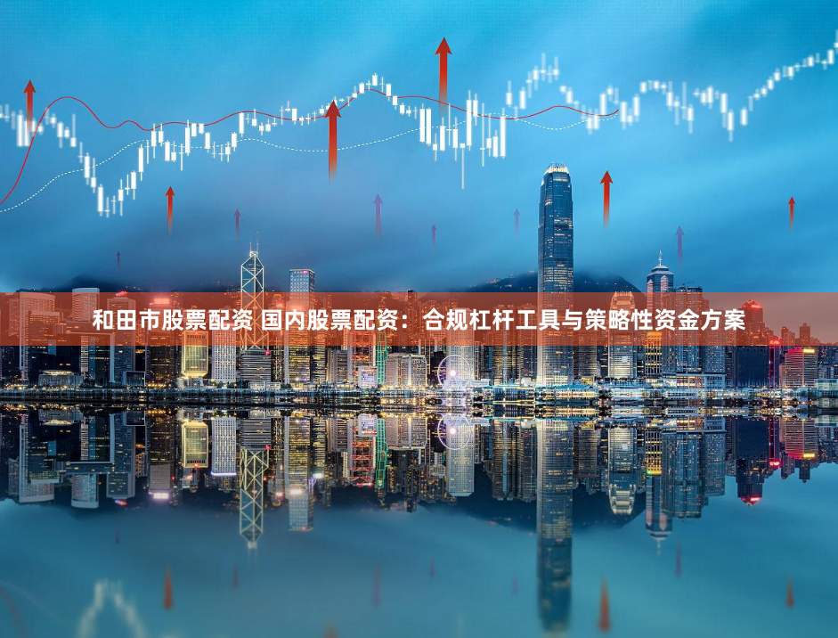 和田市股票配资 国内股票配资：合规杠杆工具与策略性资金方案