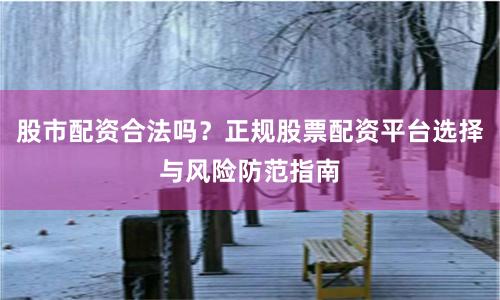 股市配资合法吗？正规股票配资平台选择与风险防范指南