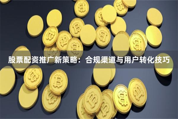 股票配资推广新策略:合规渠道与用户转化技巧